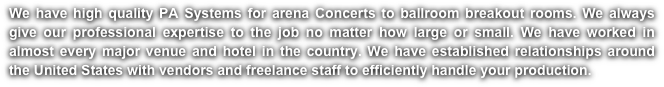 We have high quality PA Systems for arena Concerts to ballroom breakout rooms. We always give our professional expertise to the job no matter how large or small. We have worked in almost every major venue and hotel in the country. We have established relationships around the United States with vendors and freelance staff to efficiently handle your production. 